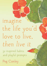 Title: Imagine the Life You'd Love to Live, Then Live It: 52 Inspired Habits and Playful Prompts, Author: Peg Conley