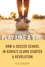 Title: Play Like a Girl: How a Soccer School in Kenya's Slums Started a Revolution, Author: Ellie Roscher