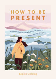 Title: How to be Present: Embrace the Art of Mindfulness to Discover Peace and Joy Every Day, Author: Sophie Golding