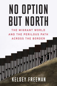 Title: No Option But North: The Migrant World and the Perilous Path Across the Border, Author: Kelsey Freeman