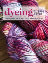 Title: Dyeing to Spin & Knit: Techniques & Tips to Make Custom Hand-Dyed Yarns, Author: Felicia Lo