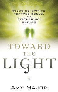 Title: Toward the Light: Rescuing Spirits, Trapped Souls, and Earthbound Ghosts, Author: Amy Major