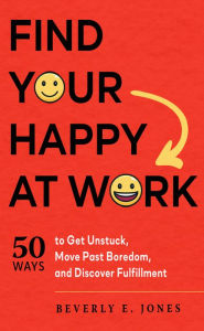 Title: Find Your Happy at Work: 50 Ways to Get Unstuck, Move Past Boredom, and Discover Fulfillment, Author: Beverly E. Jones