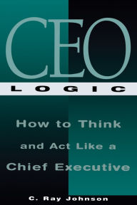 Title: CEO Logic: How to Think and Act Like a Chief Executive, Author: C Ray Johnson