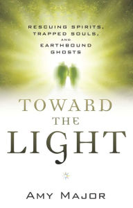 Title: Toward the Light: Rescuing Spirits, Trapped Souls, and Earthbound Ghosts, Author: Amy Major