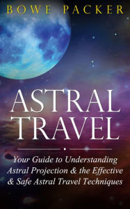 Title: Astral Travel: Your Guide To Understanding Astral Projection & The Effective & Safe Astral Travel Techniques, Author: Bowe Packer