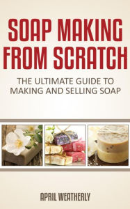 Title: Soap Making From Scratch: The Ultimate Guide To Making And Selling Soap, Author: April Weatherly