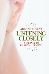 Title: Listening Closely: A Journey to Bilateral Hearing, Author: Arlene Romoff