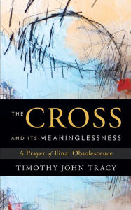 Title: The Cross and its Meaninglessness: A Prayer of Final Obsolescence, Author: Timothy John Tracy