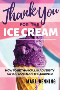 Title: Thank You For The Ice Cream: How to be thankful in adversity so you can enjoy the journey!, Author: Mari Benning