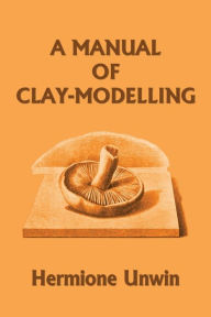 Title: A Manual of Clay-Modelling (Yesterday's Classics), Author: Mary Louisa Hermione Unwin