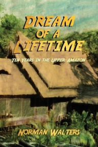 Title: Dream of a Lifetime: Ten Years in the Upper Amazon, Author: Norman Walters