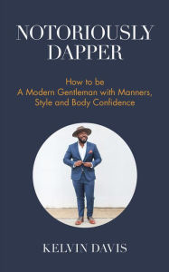 Title: Notoriously Dapper: How to Be a Modern Gentleman with Manners, Style and Body Confidence, Author: Kelvin Davis