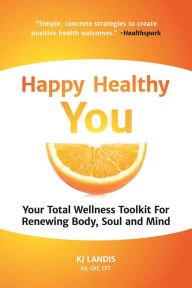 Title: Happy Healthy You: Your Total Wellness Toolkit For Renewing Body, Soul and Mind, Author: KJ Landis