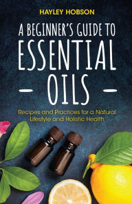 Title: A Beginner's Guide to Essential Oils: Recipes and Practices for a Natural Lifestyle and Holistic Health (Essential Oils Reference Guide, Aromatherapy Book, Homeopathy), Author: Hayley Hobson