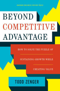 Title: Beyond Competitive Advantage: How to Solve the Puzzle of Sustaining Growth While Creating Value, Author: Todd Zenger