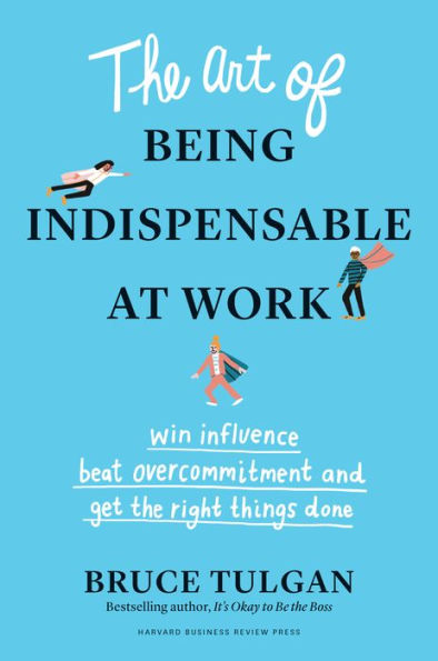 the Art of Being Indispensable at Work: Win Influence, Beat Overcommitment, and Get Right Things Done