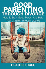 Title: Good Parenting Through Divorce: How to Be a Good Parent and Help Your Children Through Divorce, Author: Heather Rose