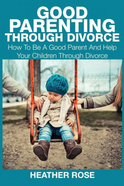 Good Parenting Through Divorce: How to Be a Good Parent and Help Your Children Through Divorce