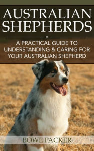 Title: Australian Shepherds: A Practical Guide To Understanding & Caring For Your Australian Shepherd, Author: Bowe Packer