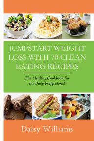 Title: Clean Eating Recipes: Jumpstart Weight Loss With 70 Clean Eating Recipes: The Healthy Cookbook for the Busy Professional, Author: Daisy Williams