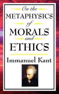 Title: On The Metaphysics of Morals and Ethics: Groundwork of the Metaphysics of Morals; Introduction to the Metaphysic of Morals; The Metaphysical Elements of Ethics, Author: Immanuel Kant