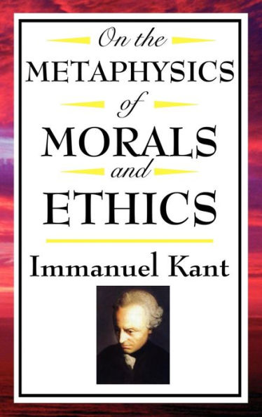 On The Metaphysics of Morals and Ethics: Groundwork of the Metaphysics of Morals; Introduction to the Metaphysic of Morals; The Metaphysical Elements of Ethics