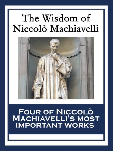 The Wisdom of Niccolò Machiavelli: The Prince; The Art of War; Discourses on the First Decade of Titus Livius; The History of Florence