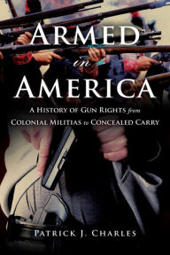 Title: Armed in America: A History of Gun Rights from Colonial Militias to Concealed Carry, Author: Patrick J. Charles