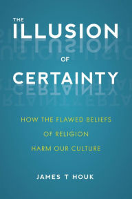 Title: The Illusion of Certainty: How the Flawed Beliefs of Religion Harm Our Culture, Author: James T. Houk