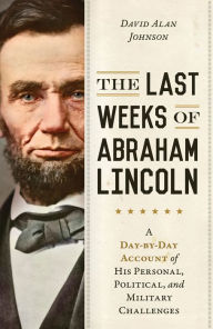 Title: The Last Weeks of Abraham Lincoln: A Day-by-Day Account of His Personal, Political, and Military Challenges, Author: David Alan Johnson