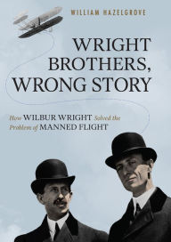 Title: Wright Brothers, Wrong Story: How Wilbur Wright Solved the Problem of Manned Flight, Author: William Elliott Hazelgrove