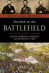 Title: Decided on the Battlefield: Grant, Sherman, Lincoln and the Election of 1864, Author: David Alan Johnson