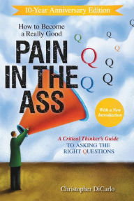 Title: How to Become a Really Good Pain in the Ass: A Critical Thinker's Guide to Asking the Right Questions, Author: Christopher DiCarlo