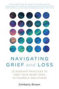 Title: Navigating Grief and Loss: 25 Buddhist Practices to Keep Your Heart Open to Yourself and Others, Author: Kimberly Brown