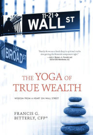 Title: The Yoga of True Wealth: Wisdom From a Heart on Wall Street, Author: Francis G Bitterly
