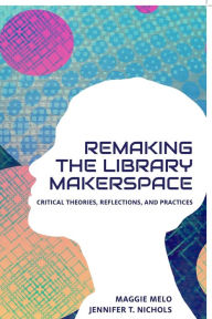 Title: Re-making the Library Makerspace: Critical Theories, Reflections, and Practices, Author: Maggie Melo