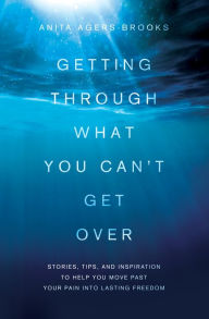 Title: Getting Through What You Can't Get Over: Stories, Tips, and Inspiration to Help You Move Past Your Pain into Lasting Freedom, Author: Anita Agers-Brooks