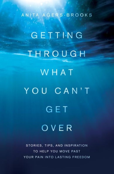 Getting Through What You Can't Get Over: Stories, Tips, and Inspiration to Help You Move Past Your Pain into Lasting Freedom