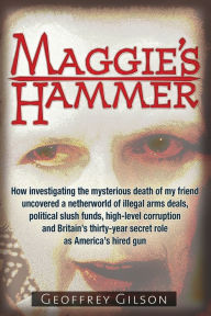Title: Maggie's Hammer: How Investigating the Mysterious Death of My Friend Uncovered a Netherworld of Illegal Arms Deals, Political Slush Funds, High-Level Corruption and Britain's Thirty-Year Secret Role as America's Hired Gun, Author: Geoffrey Gilson