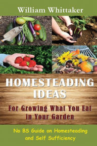 Title: Homesteading Ideas for Growing What You Eat in Your Garden: No Bs Guide on Homesteading and Self Sufficiency, Author: William Whittaker