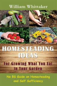 Title: Homesteading Ideas for Growing What You Eat In Your Garden: No BS Guide on Homesteading and Self Sufficiency, Author: William Whittaker