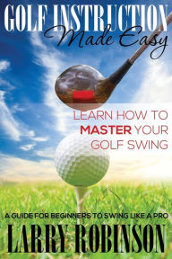 Title: Golf Instruction Made Easy: Learn How to Master Your Golf Swing: A Guide for Beginners to Swing Like a Pro, Author: Larry Robinson