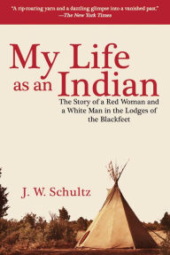 Title: My Life as an Indian: The Story of a Red Woman and a White Man in the Lodges of the Blackfeet, Author: J. W. Schultz