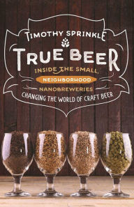 Title: True Beer: Inside the Small, Neighborhood Nanobreweries Changing the World of Craft Beer, Author: Timothy Sprinkle