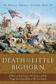 Title: Death at the Little Bighorn: A New Look at Custer, His Tactics, and the Tragic Decisions Made at the Last Stand, Author: Phillip Thomas Tucker