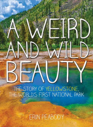 Title: A Weird and Wild Beauty: The Story of Yellowstone, the World's First National Park, Author: Erin Peabody