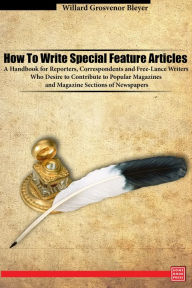 Title: How To Write Special Feature Articles A Handbook for Reporters, Correspondents and Free-Lance Writers Who Desire to Contribute to Popular Magazines and Magazine Sections of Newspapers, Author: Willard Grosvenor Bleyer