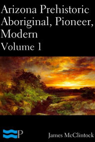 Title: Arizona Prehistoric, Aboriginal, Pioneer, Modern Volume 1, Author: James McClintock