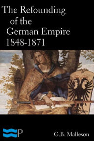 Title: The Refounding of the German Empire 1848-1871, Author: G.B. Malleson